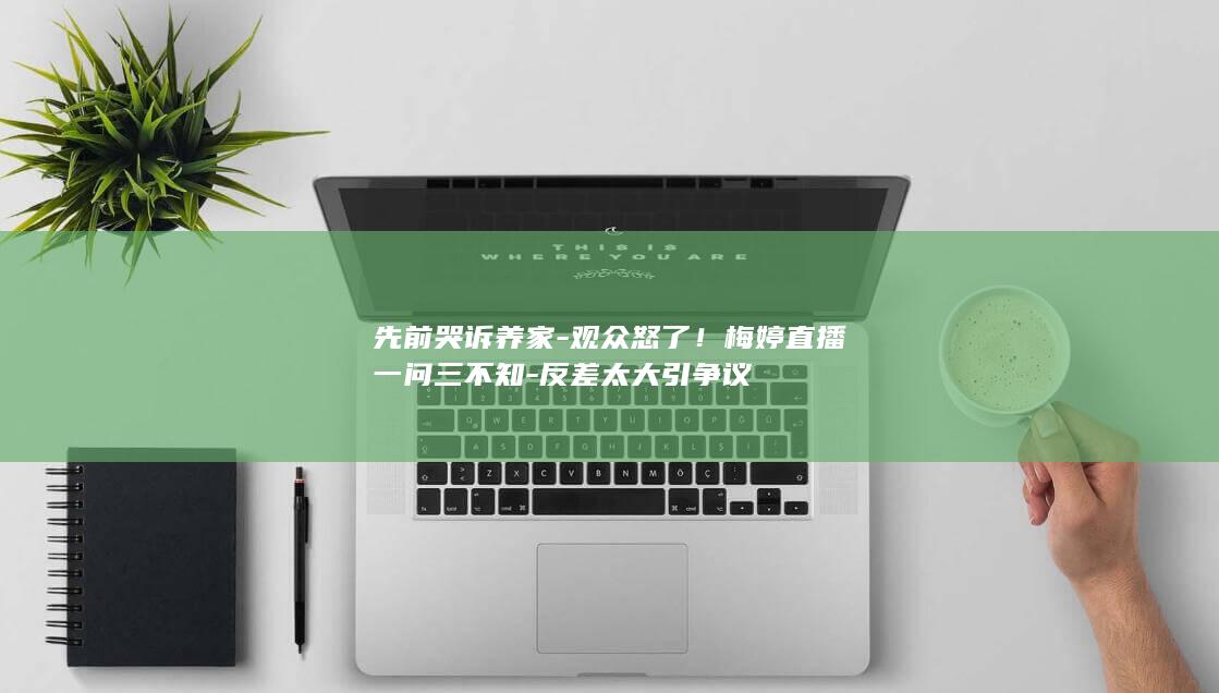 先前哭诉养家观众怒了梅婷直播一问三不知反差太
