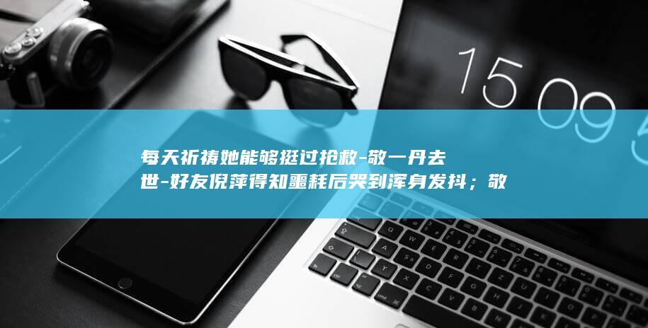 每天祈祷她能够挺过抢救-敬一丹去世-好友倪萍得知噩耗后哭到浑身发抖；敬一丹生前最后动态是看望蔡磊-蔡磊发文悼念-盼着她给我回消息 (每天祈祷的力量)