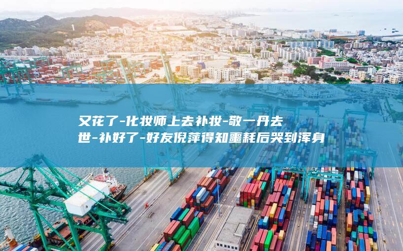 又花了-化妆师上去补妆-敬一丹去世-补好了-好友倪萍得知噩耗后哭到浑身发抖 (妆花了表情包)