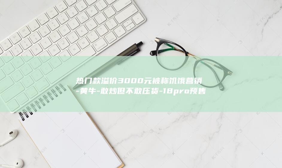 热门款溢价3000元被称饥饿营销-黄牛-敢炒但不敢压货-18pro预售秒空-iPhone (溢价较高的产品都有哪些)