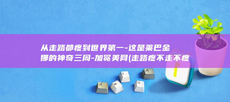 从走路都疼到世界第一-这是莱巴金娜的神奇三周-加冕美网 (走路疼不走不疼是为啥)