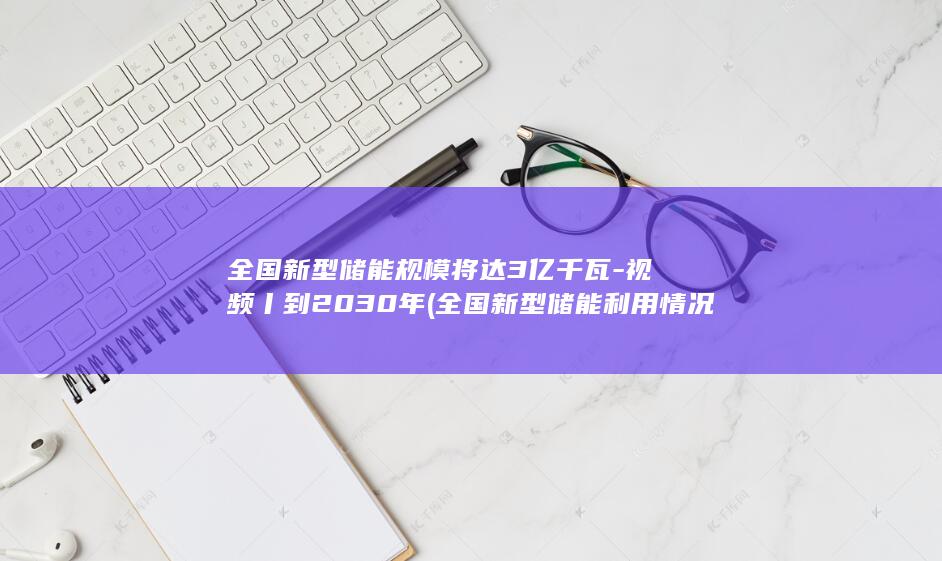全国新型储能规模将达3亿千瓦-视频丨到2030年 (全国新型储能利用情况逐年向好)