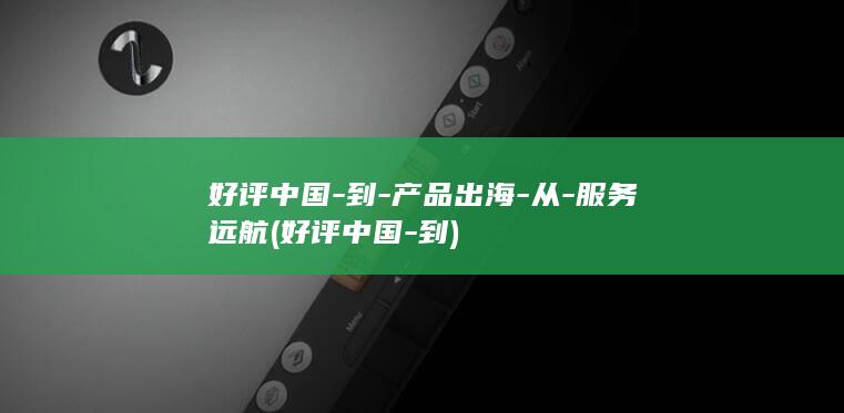 好评中国-到-产品出海-从-服务远航 (好评中国-到)
