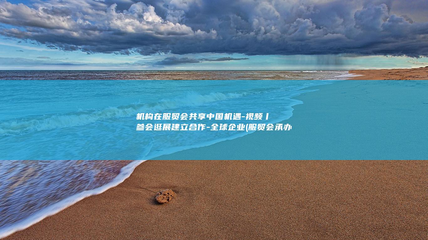 机构在服贸会共享中国机遇-视频丨参会逛展建立合作-全球企业 (服贸会承办单位)