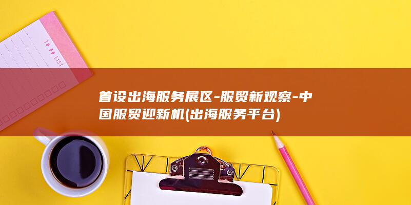 首设出海服务展区-服贸新观察-中国服贸迎新机 (出海服务平台)