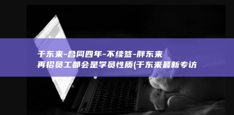 于东来-合同四年-不续签-胖东来再招员工都会是学员性质 (于东来最新专访视频)