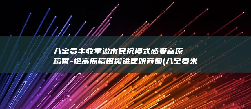 八宝贡丰收季邀市民沉浸式感受高原稻香-把高原稻田搬进昆明商圈 (八宝贡米口感怎么样)