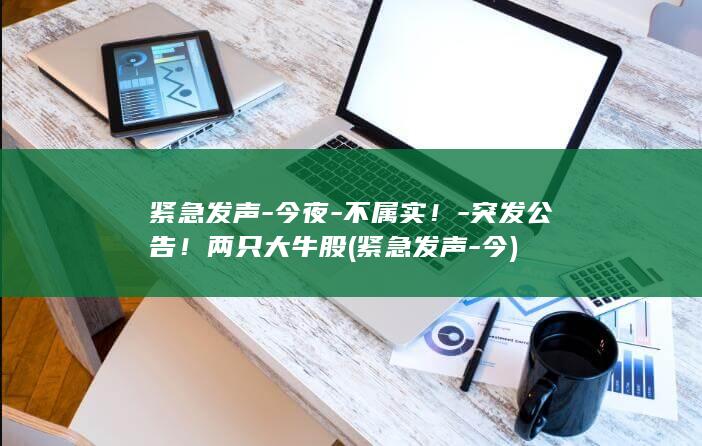 紧急发声-今夜-不属实！-突发公告！两只大牛股 (紧急发声-今)