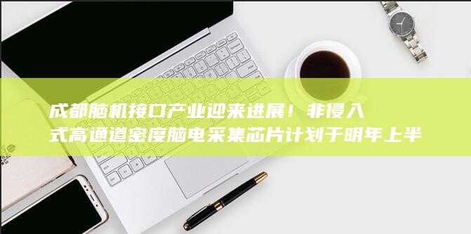 成都脑机接口产业迎来进展！非侵入式高通道密度脑电采集芯片计划于明年上半年发布 (成都脑机接口产业调查)