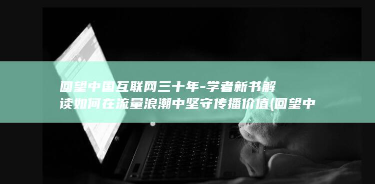 回望中国互联网三十年-学者新书解读如何在流量浪潮中坚守传播价值 (回望中国互联网发展)