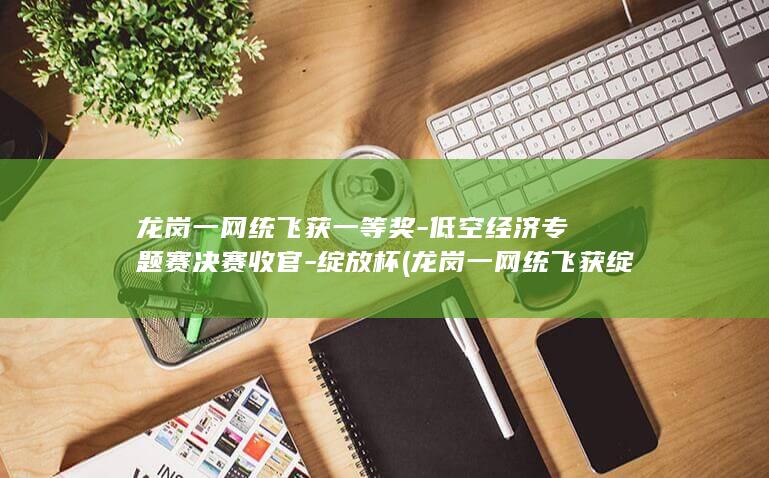 龙岗一网统飞获一等奖-低空经济专题赛决赛收官-绽放杯 (龙岗一网统飞获绽放杯一等奖)