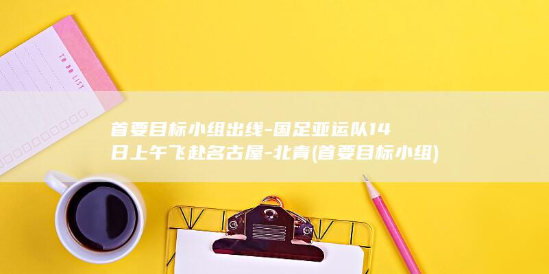 首要目标小组出线-国足亚运队14日上午飞赴名古屋-北青 (首要目标小组)