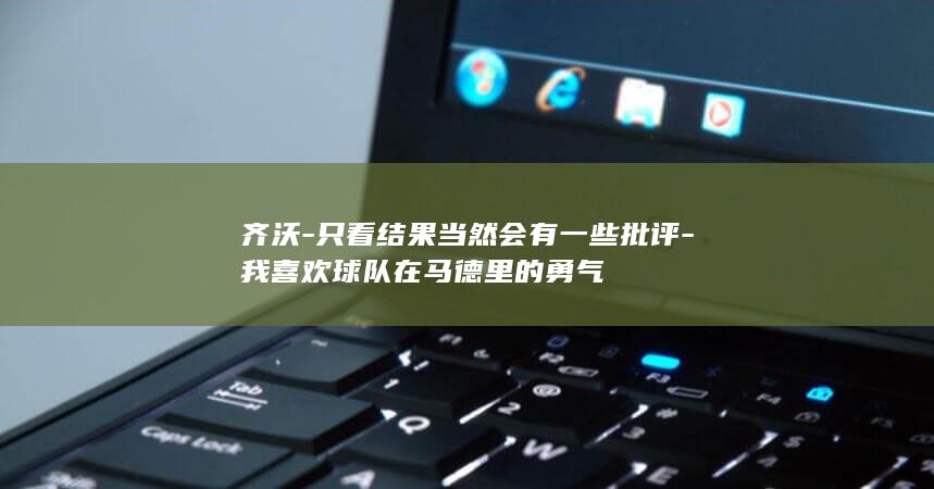 齐沃-只看结果当然会有一些批评-我喜欢球队在马德里的勇气