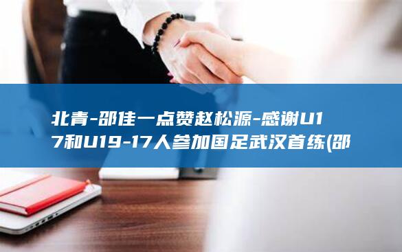 北青-邵佳一点赞赵松源-感谢U17和U19-17人参加国足武汉首练 (邵佳佳北京)