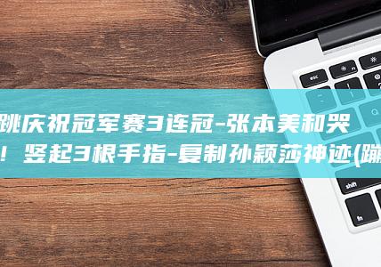 蹦跳庆祝冠军赛3连冠-张本美和哭了！竖起3根手指-复制孙颖莎神迹 (蹦跳歌)
