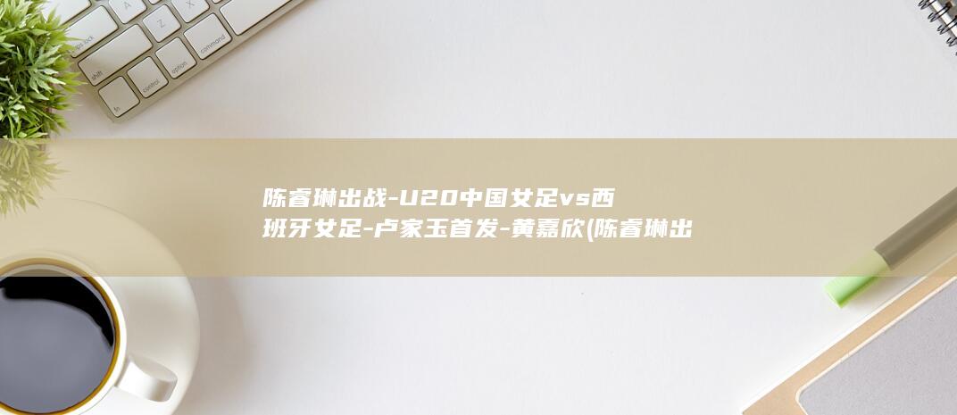 陈睿琳出战-U20中国女足vs西班牙女足-卢家玉首发-黄嘉欣 (陈睿琳出战-)