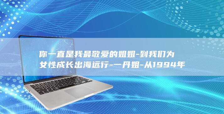 你一直是我最敬爱的姐姐-到我们为女性成长出海远行-一丹姐-从1994年一起获得第一届金话筒奖-杨澜得知敬一丹去世痛哭 (你一直是我最喜欢的人)