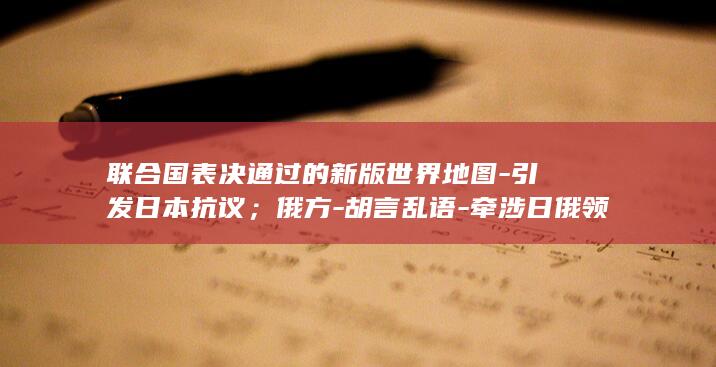 联合国表决通过的新版世界地图-引发日本抗议；俄方-胡言乱语-牵涉日俄领土争议 (联合国大会的表决)