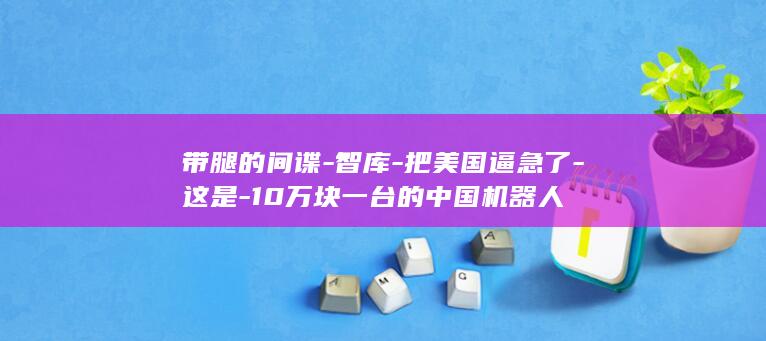 带腿的间谍-智库-把美国逼急了-这是-10万块一台的中国机器人