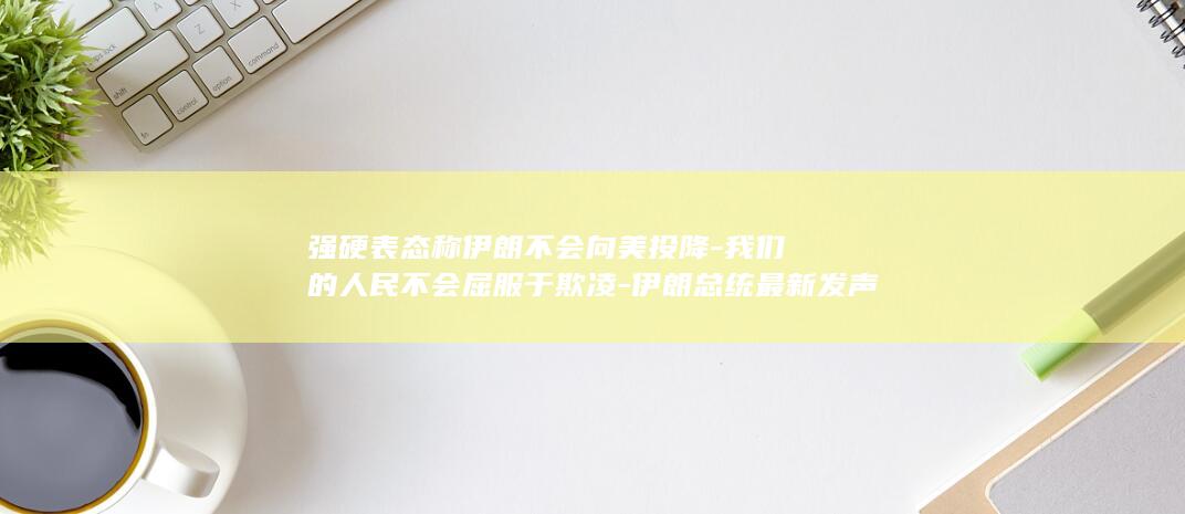 强硬表态称伊朗不会向美投降-我们的人民不会屈服于欺凌-伊朗总统最新发声