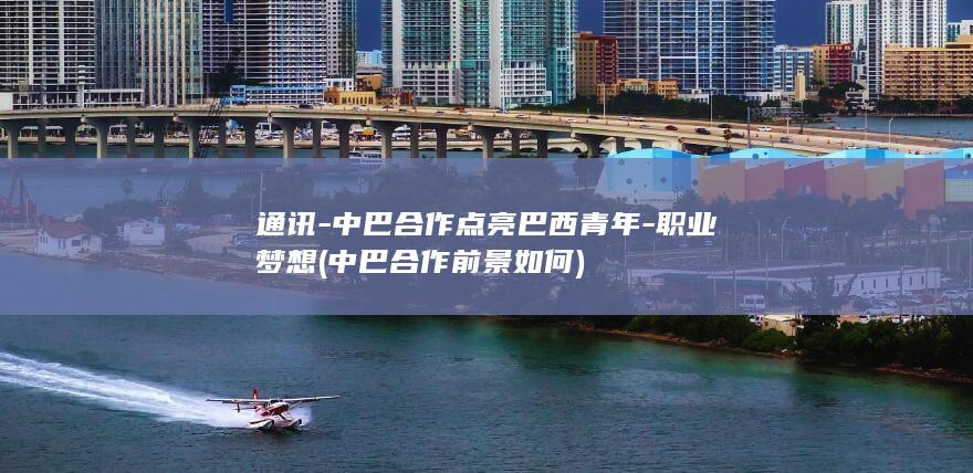 通讯-中巴合作点亮巴西青年-职业梦想 (中巴合作前景如何)