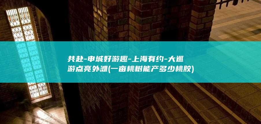共赴-申城好游趣-上海有约-大巡游点亮外滩 (一亩桃树能产多少桃胶)