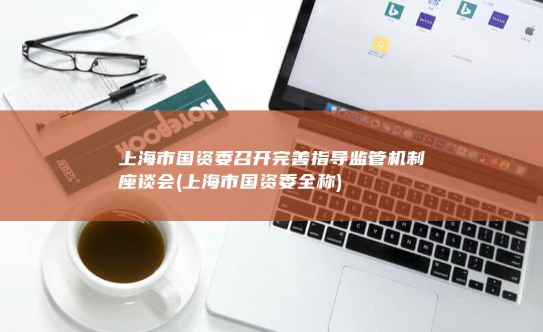 上海市国资委召开完善指导监管机制座谈会 (上海市国资委全称)
