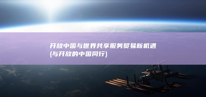 开放中国与世界共享服务贸易新机遇 (与开放的中国同行)
