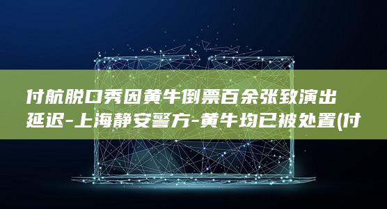 付航脱口秀因黄牛倒票百余张致演出延迟-上海静安警方-黄牛均已被处置 (付航脱口秀大全)