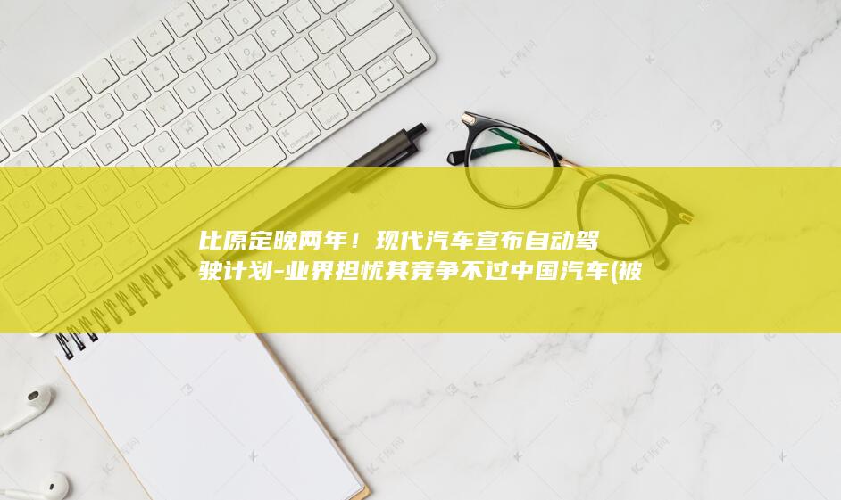 比原定晚两年!现代汽车宣布自动驾驶计划-业界担忧其竞争不过中国汽车 (被诈骗报案材料怎么写样本)
