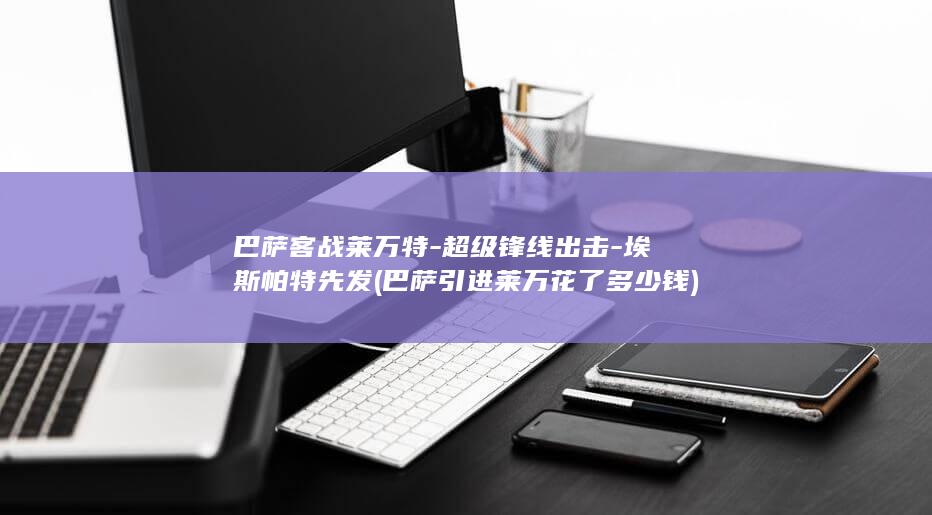 巴萨客战莱万特-超级锋线出击-埃斯帕特先发 (巴萨引进莱万花了多少钱)