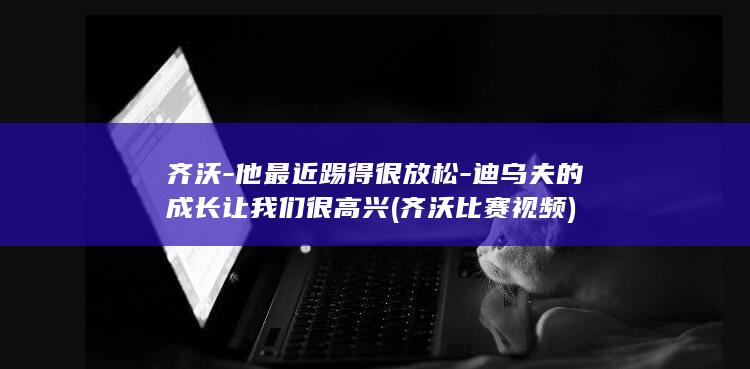 齐沃-他最近踢得很放松-迪乌夫的成长让我们很高兴 (齐沃比赛视频)
