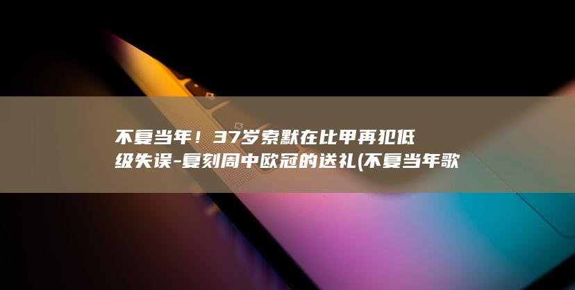 不复当年!37岁索默在比甲再犯低级失误-复刻周中欧冠的送礼 (不复当年歌词)
