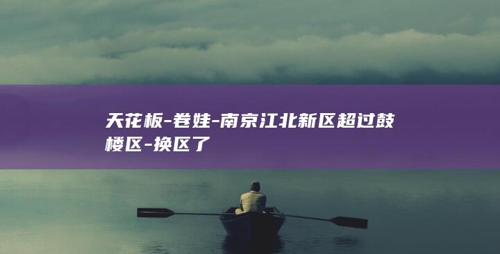 天花板-卷娃-南京江北新区超过鼓楼区-换区了