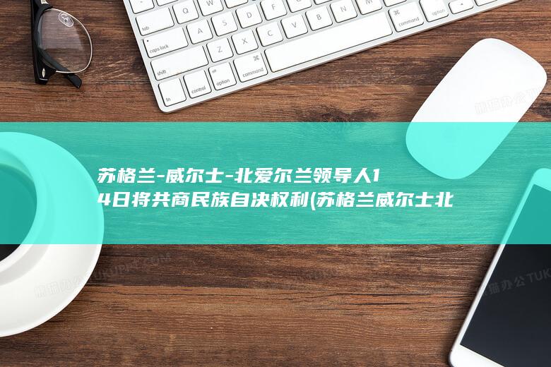 苏格兰-威尔士-北爱尔兰领导人14日将共商民族自决权利 (苏格兰威尔士北爱尔兰进世界杯了吗)