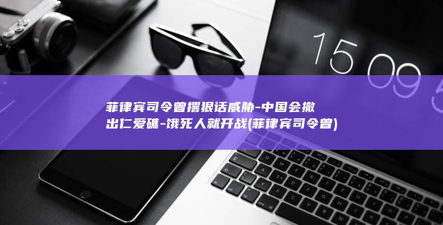 菲律宾司令曾撂狠话威胁-中国会撤出仁爱礁-饿死人就开战 (菲律宾司令曾)