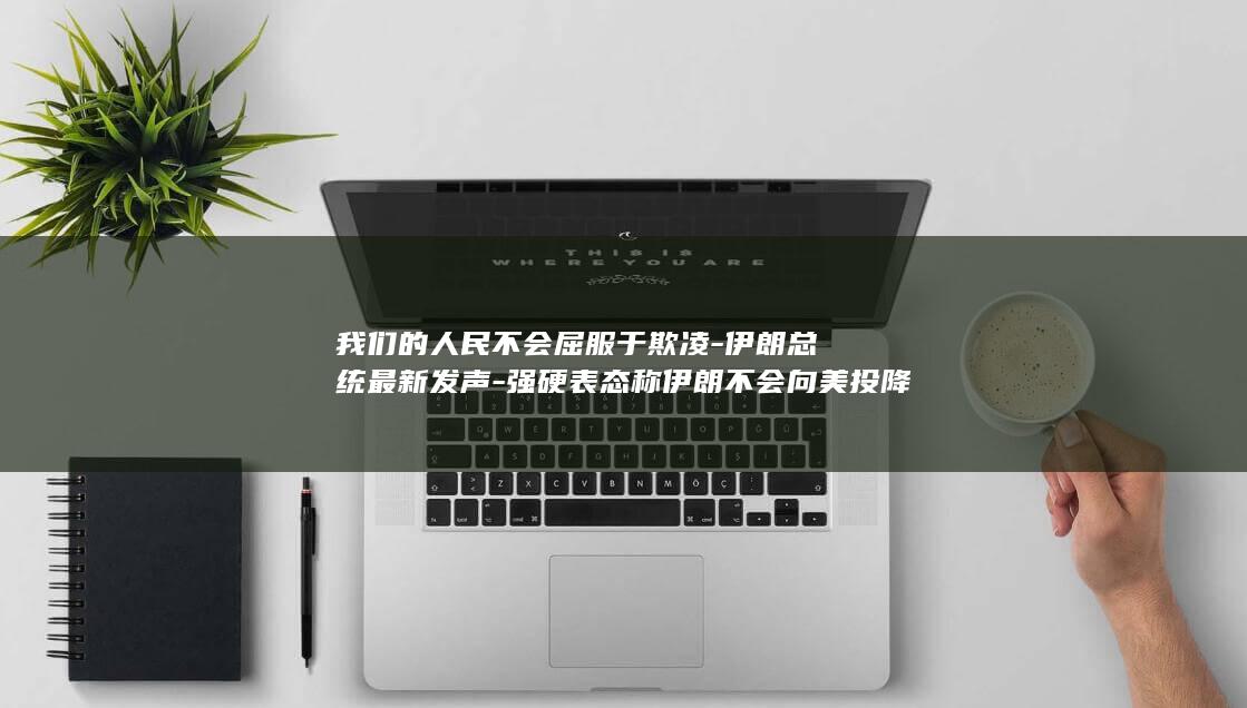 我们的人民不会屈服于欺凌-伊朗总统最新发声-强硬表态称伊朗不会向美投降 (我们的人民太好了这话谁说的)