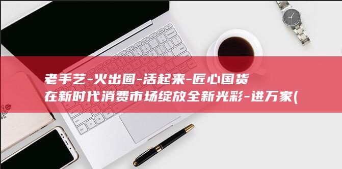 老手艺-火出圈-活起来-匠心国货在新时代消费市场绽放全新光彩-进万家 (老手艺有)