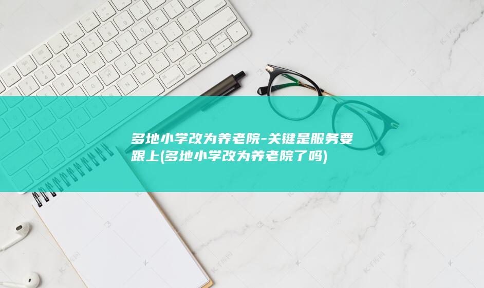 多地小学改为养老院-关键是服务要跟上 (多地小学改为养老院了吗)