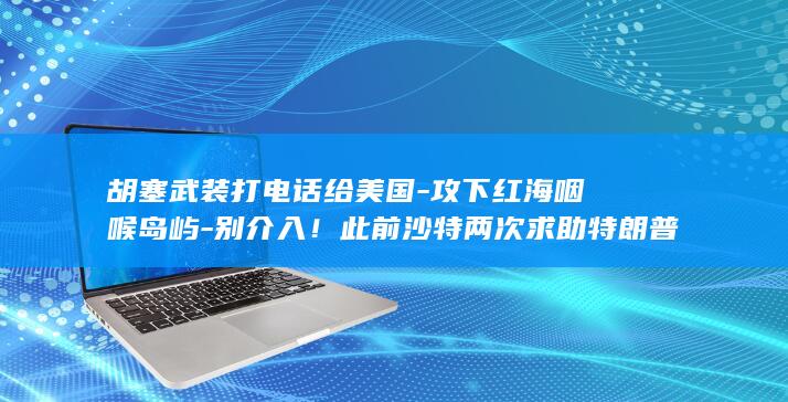 胡塞武装打电话给美国-攻下红海咽喉岛屿-别介入！此前沙特两次求助特朗普遭拒 (胡塞武装袭击)