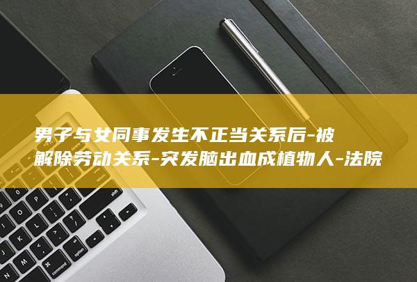 男子与女同事发生不正当关系后-被解除劳动关系-突发脑出血成植物人-法院判了-家属起诉公司索赔38万余元