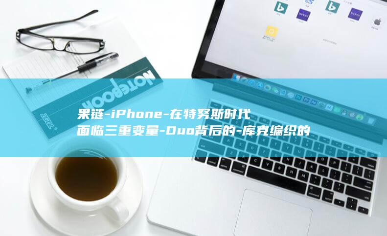 果链-iPhone-在特努斯时代面临三重变量-Duo背后的-库克编织的全球供应链 (果链最厉害三个公司)