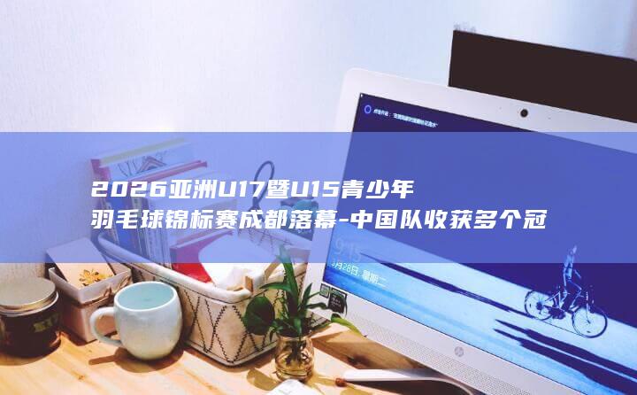 2026亚洲U17暨U15青少年羽毛球锦标赛成都落幕-中国队收获多个冠军 (2026亚洲U17暨U15青少年羽毛球锦标赛)
