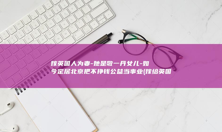 嫁英国人为妻-她是敬一丹女儿-如今定居北京把不挣钱公益当事业 (嫁给英国人)