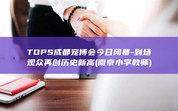TOPS成都宠博会今日闭幕-到场观众再创历史新高 (南京小学教师)