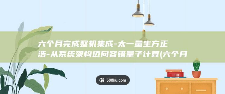 六个月完成整机集成-太一量生方正浩-从系统架构迈向容错量子计算 (六个月等于半年吗)