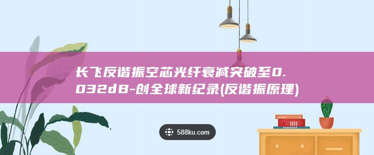 长飞反谐振空芯光纤衰减突破至0.032dB-创全球新纪录 (反谐振原理)