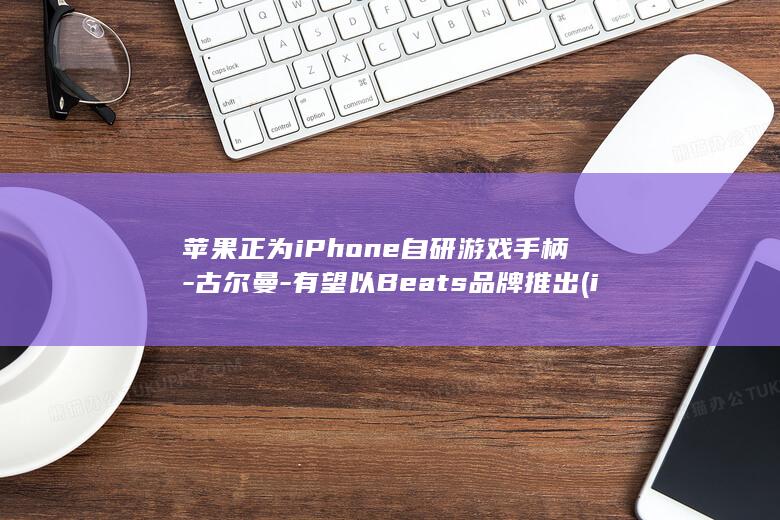 苹果正为iPhone自研游戏手柄-古尔曼-有望以Beats品牌推出 (ip一直在变动要警惕)