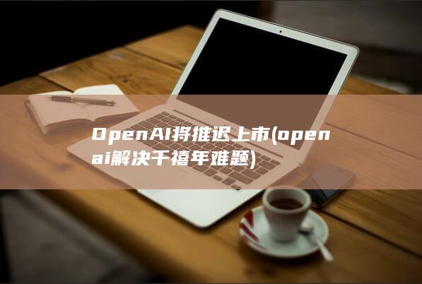 OpenAI将推迟上市 (openai解决千禧年难题)