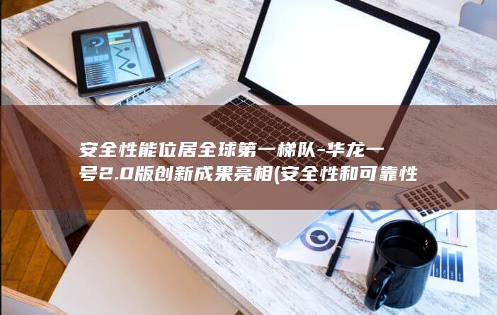 安全性能位居全球第一梯队-华龙一号2.0版创新成果亮相 (安全性和可靠性)